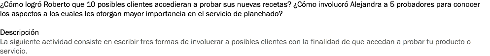 ¿Cómo logró Roberto que 10 posibles clientes accedieran a probar sus nuevas recetas? ¿Cómo involucró Alejandra a 5 probadores para conocer los aspectos a los cuales les otorgan mayor importancia en el servicio de planchado? Descripción
La siguiente actividad consiste en escribir tres formas de involucrar a posibles clientes con la finalidad de que accedan a probar tu producto o servicio.