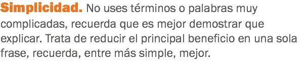 Simplicidad. No uses términos o palabras muy complicadas, recuerda que es mejor demostrar que explicar. Trata de reducir el principal beneficio en una sola frase, recuerda, entre más simple, mejor.