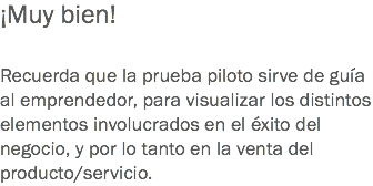 ¡Muy bien! Recuerda que la prueba piloto sirve de guía al emprendedor, para visualizar los distintos elementos involucrados en el éxito del negocio, y por lo tanto en la venta del producto/servicio.