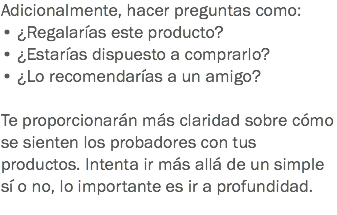 Adicionalmente, hacer preguntas como: • ¿Regalarías este producto?
• ¿Estarías dispuesto a comprarlo?
• ¿Lo recomendarías a un amigo? Te proporcionarán más claridad sobre cómo se sienten los probadores con tus productos. Intenta ir más allá de un simple sí o no, lo importante es ir a profundidad.
