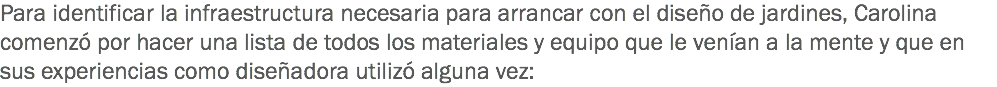 Para identificar la infraestructura necesaria para arrancar con el diseño de jardines, Carolina comenzó por hacer una lista de todos los materiales y equipo que le venían a la mente y que en sus experiencias como diseñadora utilizó alguna vez: