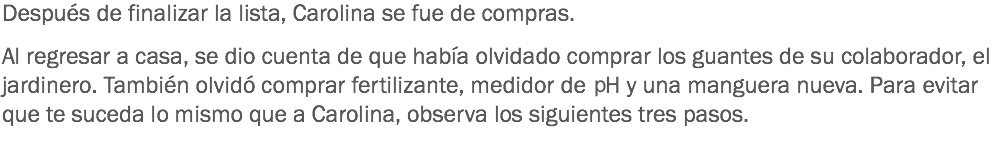 Después de finalizar la lista, Carolina se fue de compras. Al regresar a casa, se dio cuenta de que había olvidado comprar los guantes de su colaborador, el jardinero. También olvidó comprar fertilizante, medidor de PH y una manguera nueva. Para evitar que te suceda lo mismo que a Carolina, observa los siguientes tres pasos. 