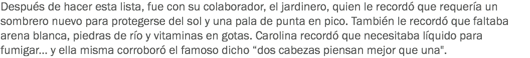 Después de hacer esta lista, fue con su colaborador, el jardinero, quien le recordó que requería un sombrero nuevo para protegerse del sol y una pala de punta en pico. También le recordó que faltaba arena blanca, piedras de río y vitaminas en gotas. Carolina recordó que necesitaba líquido para fumigar... y ella misma corroboró el famoso dicho “dos cabezas piensan mejor que una".