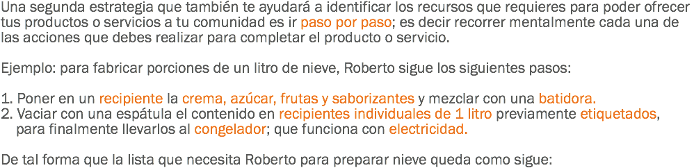 Una segunda estrategia que también te ayudará a identificar los recursos que requieres para poder ofrecer tus productos o servicios a tu comunidad es ir paso por paso; es decir recorrer mentalmente cada una de las acciones que debes realizar para completar el producto o servicio. Ejemplo: para fabricar porciones de un litro de nieve, Roberto sigue los siguientes pasos: 1. Poner en un recipiente la crema, azúcar, frutas y saborizantes y mezclar con una batidora.
2. Vaciar con una espátula el contenido en recipientes individuales de 1 litro previamente etiquetados, para finalmente llevarlos al congelador; que funciona con electricidad. De tal forma que la lista que necesita Roberto para preparar nieve queda como sigue: