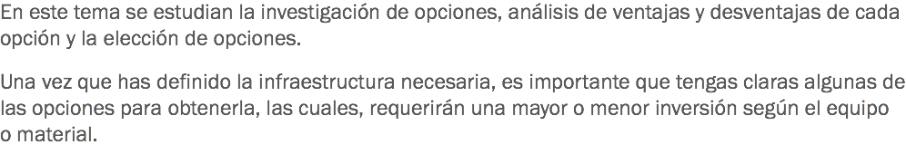 En este tema se estudian la investigación de opciones, análisis de ventajas y desventajas de cada opción y la elección de opciones. Una vez que has definido la infraestructura necesaria, es importante que tengas claras algunas de las opciones para obtenerla, las cuales, requerirán una mayor o menor inversión según el equipo o material.
