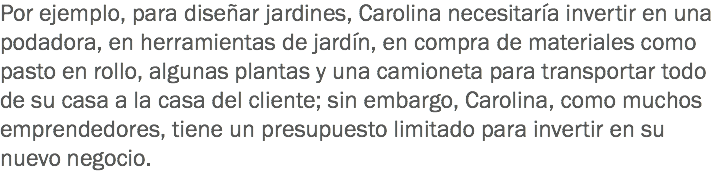 Por ejemplo, para diseñar jardines, Carolina necesitaría invertir en una podadora, en herramientas de jardín, en compra de materiales como pasto en rollo, algunas plantas y una camioneta para transportar todo de su casa a la casa del cliente; sin embargo, Carolina, como muchos emprendedores, tiene un presupuesto limitado para invertir en su nuevo negocio.