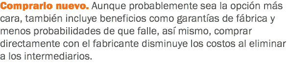 Comprarlo nuevo. Aunque probablemente sea la opción más cara, también incluye beneficios como garantías de fábrica y menos probabilidades de que falle, así mismo, comprar directamente con el fabricante disminuye los costos al eliminar a los intermediarios.