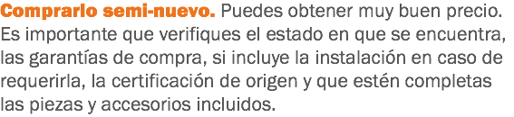 Comprarlo semi-nuevo. Puedes obtener muy buen precio. Es importante que verifiques el estado en que se encuentra, las garantías de compra, si incluye la instalación en caso de requerirla, la certificación de origen y que estén completas las piezas y accesorios incluidos.