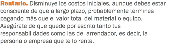 Rentarlo. Disminuye los costos iniciales, aunque debes estar consciente de que a largo plazo, probablemente termines pagando más que el valor total del material o equipo. Asegúrate de que quede por escrito tanto tus responsabilidades como las del arrendador, es decir, la persona o empresa que te lo renta.