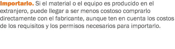 Importarlo. Si el material o el equipo es producido en el extranjero, puede llegar a ser menos costoso comprarlo directamente con el fabricante, aunque ten en cuenta los costos de los requisitos y los permisos necesarios para importarlo.