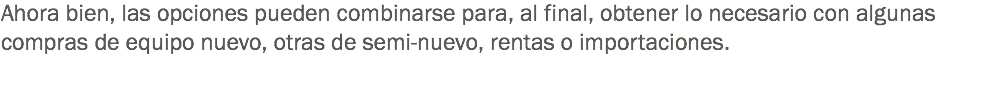 Ahora bien, las opciones pueden combinarse para, al final, obtener lo necesario con algunas compras de equipo nuevo, otras de semi-nuevo, rentas o importaciones.