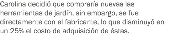 Carolina decidió que compraría nuevas las herramientas de jardín, sin embargo, se fue directamente con el fabricante, lo que disminuyó en un 25% el costo de adquisición de éstas. 