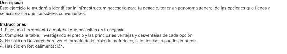 Descripción Este ejercicio te ayudará a identificar la infraestructura necesaria para tu negocio, tener un panorama general de las opciones que tienes y seleccionar la que consideres convenientes. Instrucciones
1. Elige una herramienta o material que necesites en tu negocio. 2. Completa la tabla, investigando el precio y las principales ventajas y desventajas de cada opción.
3. Haz clic en Descarga para ver el formato de la tabla de materiales, si lo deseas lo puedes imprimir.
4. Haz clic en Retroalimentación. 