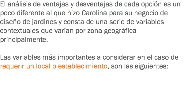 El análisis de ventajas y desventajas de cada opción es un poco diferente al que hizo Carolina para su negocio de diseño de jardines y consta de una serie de variables contextuales que varían por zona geográfica principalmente. Las variables más importantes a considerar en el caso de requerir un local o establecimiento, son las siguientes: 