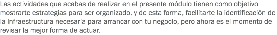 Las actividades que acabas de realizar en el presente módulo tienen como objetivo mostrarte estrategias para ser organizado, y de esta forma, facilitarte la identificación de la infraestructura necesaria para arrancar con tu negocio, pero ahora es el momento de revisar la mejor forma de actuar. 