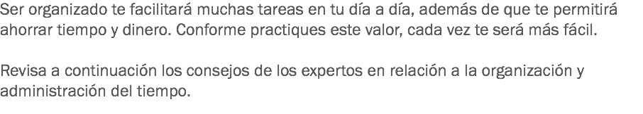 Ser organizado te facilitará muchas tareas en tu día a día, además de que te permitirá ahorrar tiempo y dinero. Conforme practiques este valor, cada vez te será más fácil. Revisa a continuación los consejos de los expertos en relación a la organización y administración del tiempo. 