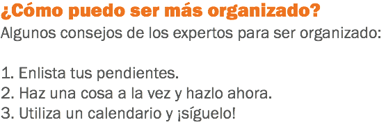 ¿Cómo puedo ser más organizado? Algunos consejos de los expertos para ser organizado: 1. Enlista tus pendientes.
2. Haz una cosa a la vez y hazlo ahora.
3. Utiliza un calendario y ¡síguelo!
