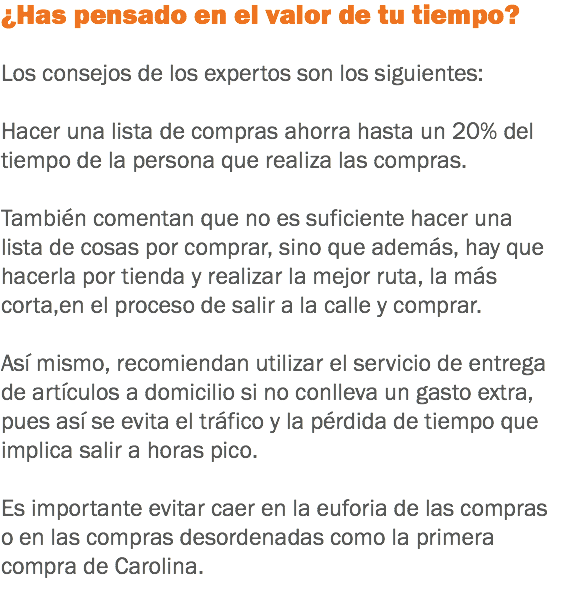 ¿Has pensado en el valor de tu tiempo? Los consejos de los expertos son los siguientes: Hacer una lista de compras ahorra hasta un 20% del
tiempo de la persona que realiza las compras. También comentan que no es suficiente hacer una
lista de cosas por comprar, sino que además, hay que
hacerla por tienda y realizar la mejor ruta, la más
corta,en el proceso de salir a la calle y comprar. Así mismo, recomiendan utilizar el servicio de entrega
de artículos a domicilio si no conlleva un gasto extra,
pues así se evita el tráfico y la pérdida de tiempo que
implica salir a horas pico. Es importante evitar caer en la euforia de las compras
o en las compras desordenadas como la primera compra de Carolina.
