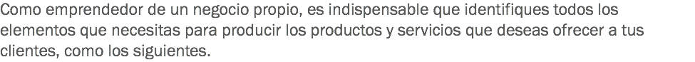 Como emprendedor de un negocio propio, es indispensable que identifiques todos los elementos que necesitas para producir los productos y servicios que deseas ofrecer a tus clientes, como los siguientes. 