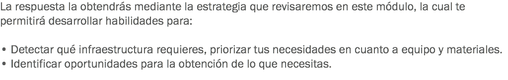 La respuesta la obtendrás mediante la estrategia que revisaremos en este módulo, la cual te permitirá desarrollar habilidades para: • Detectar qué infraestructura requieres, priorizar tus necesidades en cuanto a equipo y materiales. • Identificar oportunidades para la obtención de lo que necesitas.
