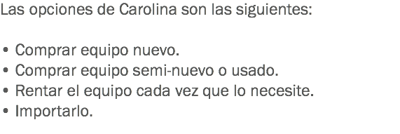 Las opciones de Carolina son las siguientes: • Comprar equipo nuevo.
• Comprar equipo semi-nuevo o usado.
• Rentar el equipo cada vez que lo necesite.
• Importarlo.
