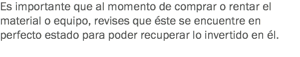 Es importante que al momento de comprar o rentar el material o equipo, revises que éste se encuentre en perfecto estado para poder recuperar lo invertido en él.
