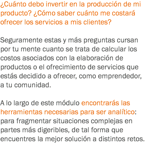 ¿Cuánto debo invertir en la producción de mi producto? ¿Cómo saber cuánto me costará ofrecer los servicios a mis clientes? Seguramente estas y más preguntas cursan por tu mente cuanto se trata de calcular los costos asociados con la elaboración de productos o el ofrecimiento de servicios que estás decidido a ofrecer, como emprendedor, a tu comunidad. A lo largo de este módulo encontrarás las herramientas necesarias para ser analítico: para fragmentar situaciones complejas en partes más digeribles, de tal forma que encuentres la mejor solución a distintos retos.
