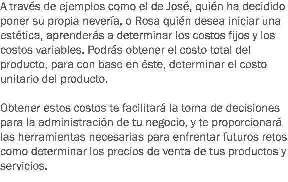 A través de ejemplos como el de José, quién ha decidido poner su propia nevería, o Rosa quién desea iniciar una estética, aprenderás a determinar los costos fijos y los costos variables. Podrás obtener el costo total del producto, para con base en éste, determinar el costo unitario del producto. Obtener estos costos te facilitará la toma de decisiones para la administración de tu negocio, y te proporcionará las herramientas necesarias para enfrentar futuros retos como determinar los precios de venta de tus productos y servicios.
