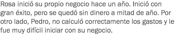 Rosa inició su propio negocio hace un año. Inició con gran éxito, pero se quedó sin dinero a mitad de año. Por otro lado, Pedro, no calculó correctamente los gastos y le fue muy difícil iniciar con su negocio.