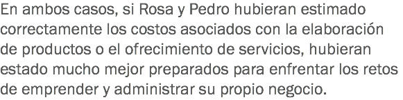 En ambos casos, si Rosa y Pedro hubieran estimado correctamente los costos asociados con la elaboración de productos o el ofrecimiento de servicios, hubieran estado mucho mejor preparados para enfrentar los retos de emprender y administrar su propio negocio.