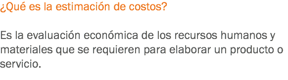 ¿Qué es la estimación de costos? Es la evaluación económica de los recursos humanos y materiales que se requieren para elaborar un producto o servicio.
