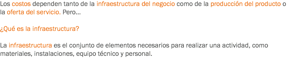 Los costos dependen tanto de la infraestructura del negocio como de la producción del producto o la oferta del servicio. Pero… ¿Qué es la infraestructura? La infraestructura es el conjunto de elementos necesarios para realizar una actividad, como materiales, instalaciones, equipo técnico y personal.
