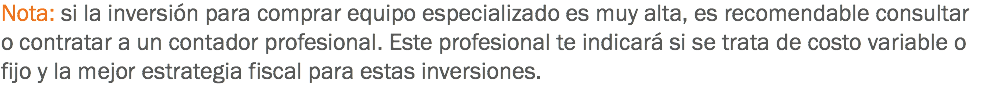 Nota: si la inversión para comprar equipo especializado es muy alta, es recomendable consultar o contratar a un contador profesional. Este profesional te indicará si se trata de costo variable o fijo y la mejor estrategia fiscal para estas inversiones.