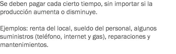 Se deben pagar cada cierto tiempo, sin importar si la producción aumenta o disminuye. Ejemplos: renta del local, sueldo del personal, algunos suministros (teléfono, internet y gas), reparaciones y mantenimientos. 