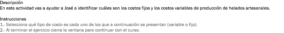 Descripción
En esta actividad vas a ayudar a José a identificar cuáles son los costos fijos y los costos variables de producción de helados artesanales. Instrucciones
1.- Selecciona qué tipo de costo es cada uno de los que a continuación se presentan (variable o fijo).
2.- Al terminar el ejercicio cierra la ventana para continuar con el curso.