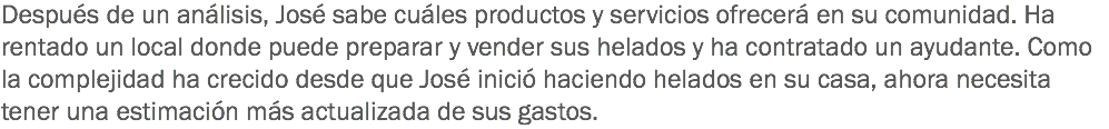 Después de un análisis, José sabe cuáles productos y servicios ofrecerá en su comunidad. Ha rentado un local donde puede preparar y vender sus helados y ha contratado un ayudante. Como la complejidad ha crecido desde que José inició haciendo helados en su casa, ahora necesita tener una estimación más actualizada de sus gastos.