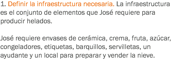 1. Definir la infraestructura necesaria. La infraestructura es el conjunto de elementos que José requiere para producir helados. José requiere envases de cerámica, crema, fruta, azúcar, congeladores, etiquetas, barquillos, servilletas, un ayudante y un local para preparar y vender la nieve.
