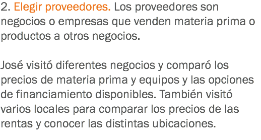 2. Elegir proveedores. Los proveedores son negocios o empresas que venden materia prima o productos a otros negocios. José visitó diferentes negocios y comparó los precios de materia prima y equipos y las opciones de financiamiento disponibles. También visitó varios locales para comparar los precios de las rentas y conocer las distintas ubicaciones.
