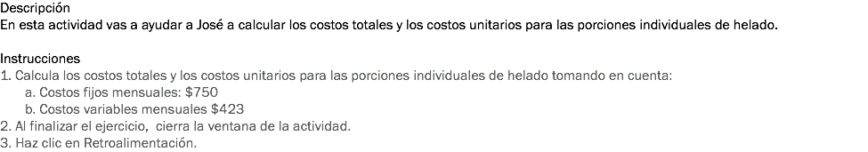 Descripción
En esta actividad vas a ayudar a José a calcular los costos totales y los costos unitarios para las porciones individuales de helado. Instrucciones
1. Calcula los costos totales y los costos unitarios para las porciones individuales de helado tomando en cuenta: a. Costos fijos mensuales: $750 b. Costos variables mensuales $423
2. Al finalizar el ejercicio, cierra la ventana de la actividad.
3. Haz clic en Retroalimentación. 