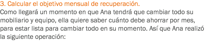 3. Calcular el objetivo mensual de recuperación. Como llegará un momento en que Ana tendrá que cambiar todo su mobiliario y equipo, ella quiere saber cuánto debe ahorrar por mes, para estar lista para cambiar todo en su momento. Así que Ana realizó la siguiente operación:
