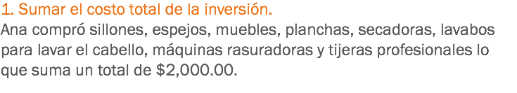 1. Sumar el costo total de la inversión. Ana compró sillones, espejos, muebles, planchas, secadoras, lavabos para lavar el cabello, máquinas rasuradoras y tijeras profesionales lo que suma un total de $2,000.00.
