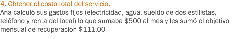 4. Obtener el costo total del servicio.
Ana calculó sus gastos fijos (electricidad, agua, sueldo de dos estilistas, teléfono y renta del local) lo que sumaba $500 al mes y les sumó el objetivo mensual de recuperación $111.00
