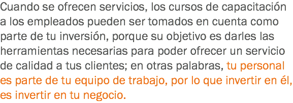 Cuando se ofrecen servicios, los cursos de capacitación a los empleados pueden ser tomados en cuenta como parte de tu inversión, porque su objetivo es darles las herramientas necesarias para poder ofrecer un servicio de calidad a tus clientes; en otras palabras, tu personal es parte de tu equipo de trabajo, por lo que invertir en él, es invertir en tu negocio.