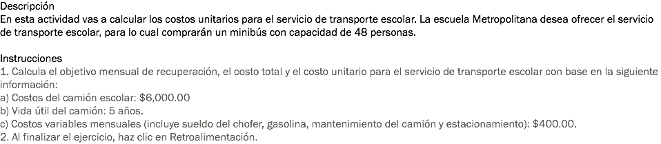 Descripción
En esta actividad vas a calcular los costos unitarios para el servicio de transporte escolar. La escuela Metropolitana desea ofrecer el servicio de transporte escolar, para lo cual comprarán un minibús con capacidad de 48 personas. Instrucciones
1. Calcula el objetivo mensual de recuperación, el costo total y el costo unitario para el servicio de transporte escolar con base en la siguiente información:
a) Costos del camión escolar: $6,000.00
b) Vida útil del camión: 5 años.
c) Costos variables mensuales (incluye sueldo del chofer, gasolina, mantenimiento del camión y estacionamiento): $400.00.
2. Al finalizar el ejercicio, haz clic en Retroalimentación. 