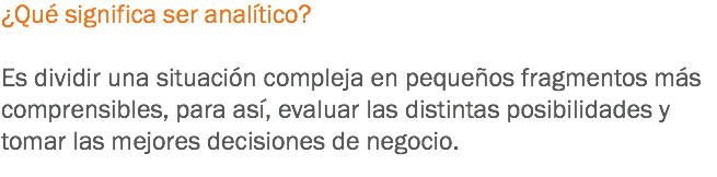 ¿Qué significa ser analítico? Es dividir una situación compleja en pequeños fragmentos más comprensibles, para así, evaluar las distintas posibilidades y tomar las mejores decisiones de negocio.
