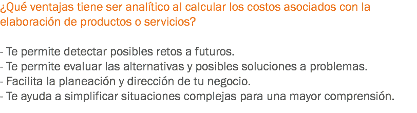 ¿Qué ventajas tiene ser analítico al calcular los costos asociados con la elaboración de productos o servicios? - Te permite detectar posibles retos a futuros.
- Te permite evaluar las alternativas y posibles soluciones a problemas.
- Facilita la planeación y dirección de tu negocio.
- Te ayuda a simplificar situaciones complejas para una mayor comprensión.
