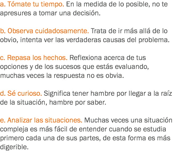 a. Tómate tu tiempo. En la medida de lo posible, no te apresures a tomar una decisión. b. Observa cuidadosamente. Trata de ir más allá de lo obvio, intenta ver las verdaderas causas del problema. c. Repasa los hechos. Reflexiona acerca de tus opciones y de los sucesos que estás evaluando, muchas veces la respuesta no es obvia. d. Sé curioso. Significa tener hambre por llegar a la raíz de la situación, hambre por saber. e. Analizar las situaciones. Muchas veces una situación compleja es más fácil de entender cuando se estudia primero cada una de sus partes, de esta forma es más digerible.
