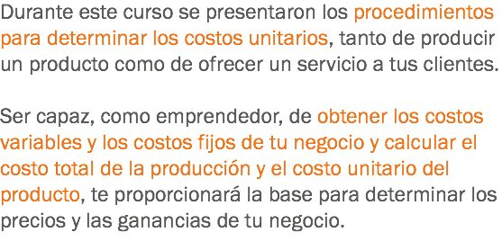 Durante este curso se presentaron los procedimientos para determinar los costos unitarios, tanto de producir un producto como de ofrecer un servicio a tus clientes. Ser capaz, como emprendedor, de obtener los costos variables y los costos fijos de tu negocio y calcular el costo total de la producción y el costo unitario del producto, te proporcionará la base para determinar los precios y las ganancias de tu negocio.
