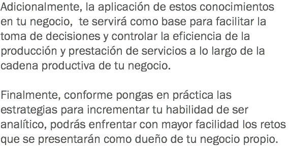 Adicionalmente, la aplicación de estos conocimientos en tu negocio, te servirá como base para facilitar la toma de decisiones y controlar la eficiencia de la producción y prestación de servicios a lo largo de la cadena productiva de tu negocio. Finalmente, conforme pongas en práctica las estrategias para incrementar tu habilidad de ser analítico, podrás enfrentar con mayor facilidad los retos que se presentarán como dueño de tu negocio propio.