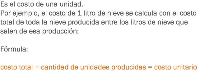 Es el costo de una unidad. Por ejemplo, el costo de 1 litro de nieve se calcula con el costo total de toda la nieve producida entre los litros de nieve que salen de esa producción: Fórmula: costo total ÷ cantidad de unidades producidas = costo unitario